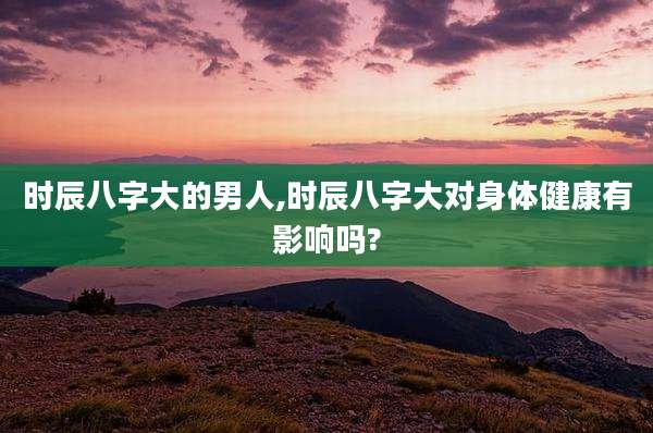 时辰八字大的男人,时辰八字大对身体健康有影响吗?