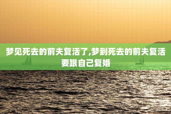 梦见死去的前夫复活了,梦到死去的前夫复活要跟自己复婚