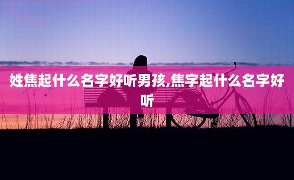 姓焦起什么名字好听男孩,焦字起什么名字好听