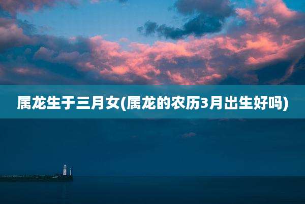 属龙生于三月女(属龙的农历3月出生好吗)