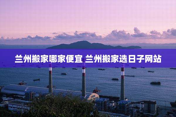 兰州搬家哪家便宜 兰州搬家选日子网站