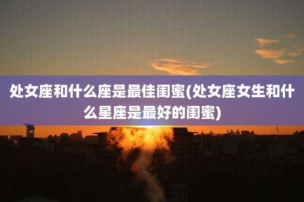 处女座和什么座是最佳闺蜜(处女座女生和什么星座是最好的闺蜜)