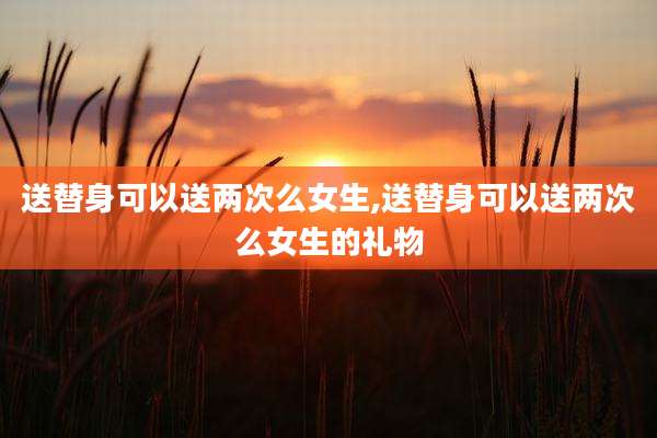 送替身可以送两次么女生,送替身可以送两次么女生的礼物