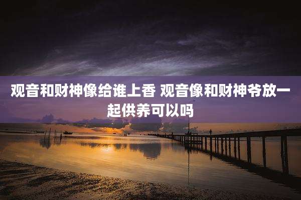 观音和财神像给谁上香 观音像和财神爷放一起供养可以吗