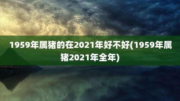 1959年属猪的在2021年好不好(1959年属猪2021年全年)