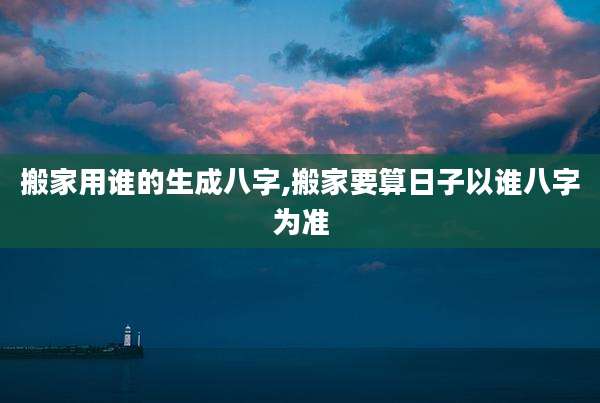搬家用谁的生成八字,搬家要算日子以谁八字为准