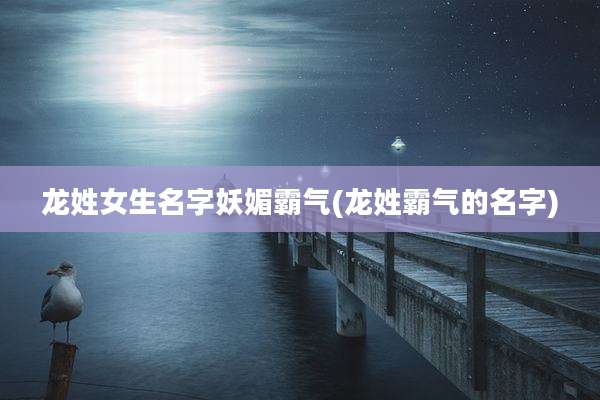 龙姓女生名字妖媚霸气(龙姓霸气的名字)