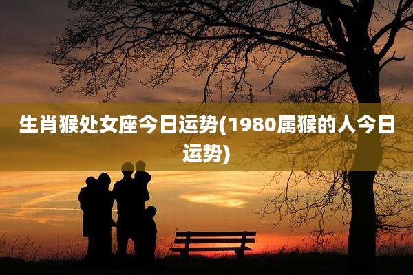 生肖猴处女座今日运势(1980属猴的人今日运势)