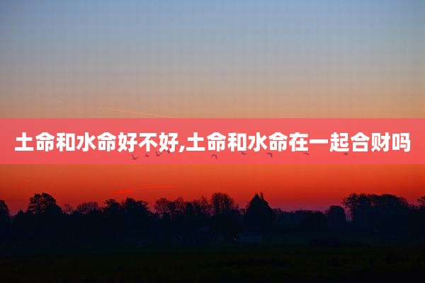 土命和水命好不好,土命和水命在一起合财吗