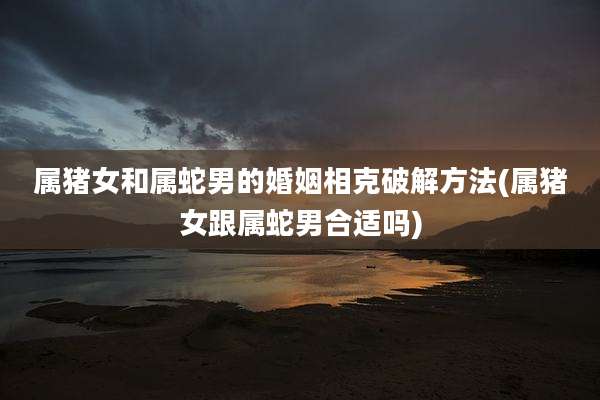 属猪女和属蛇男的婚姻相克破解方法(属猪女跟属蛇男合适吗)