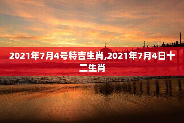 2021年7月4号特吉生肖,2021年7月4日十二生肖