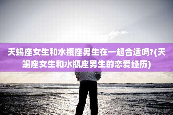 天蝎座女生和水瓶座男生在一起合适吗?(天蝎座女生和水瓶座男生的恋爱经历)
