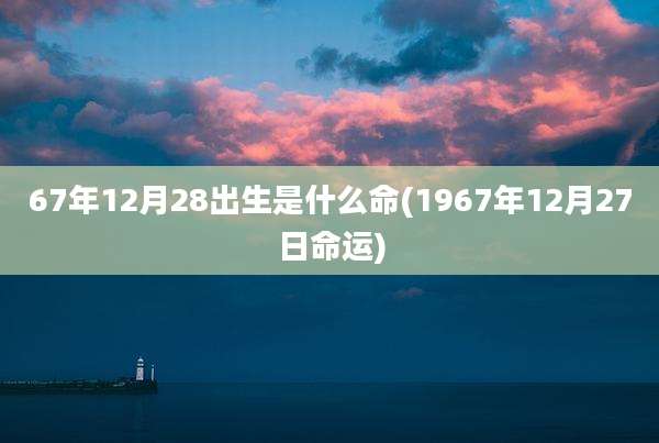 67年12月28出生是什么命(1967年12月27日命运)