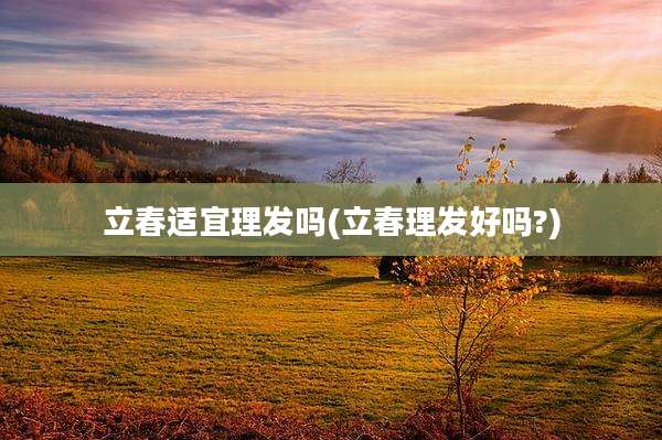 立春适宜理发吗(立春理发好吗?)