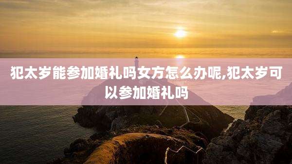 犯太岁能参加婚礼吗女方怎么办呢,犯太岁可以参加婚礼吗