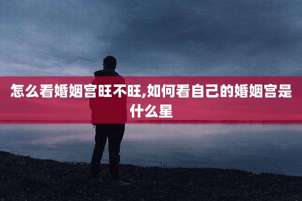 怎么看婚姻宫旺不旺,如何看自己的婚姻宫是什么星