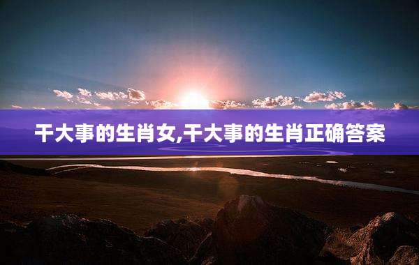 干大事的生肖女,干大事的生肖正确答案