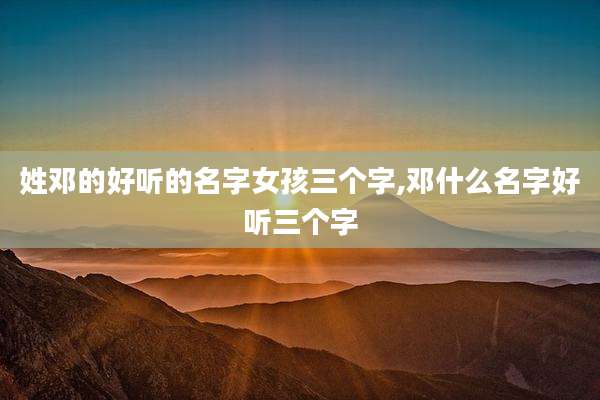 姓邓的好听的名字女孩三个字,邓什么名字好听三个字