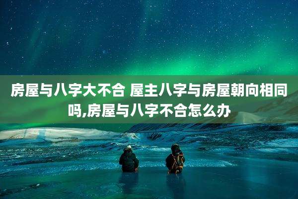 房屋与八字大不合 屋主八字与房屋朝向相同吗,房屋与八字不合怎么办
