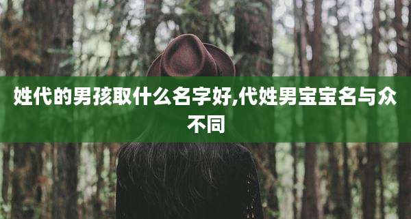 姓代的男孩取什么名字好,代姓男宝宝名与众不同