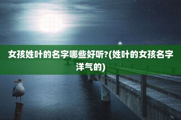 女孩姓叶的名字哪些好听?(姓叶的女孩名字洋气的)
