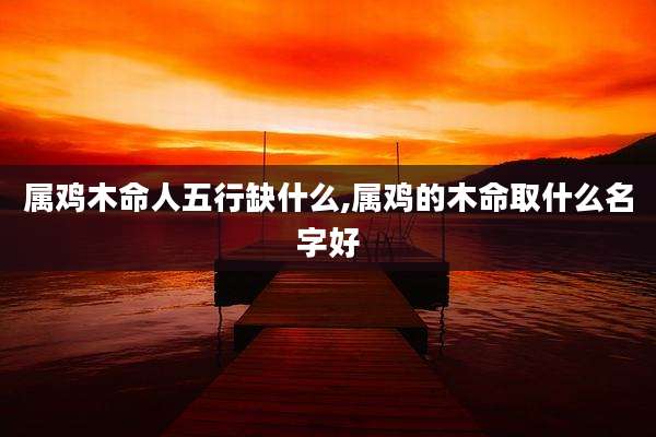 属鸡木命人五行缺什么,属鸡的木命取什么名字好