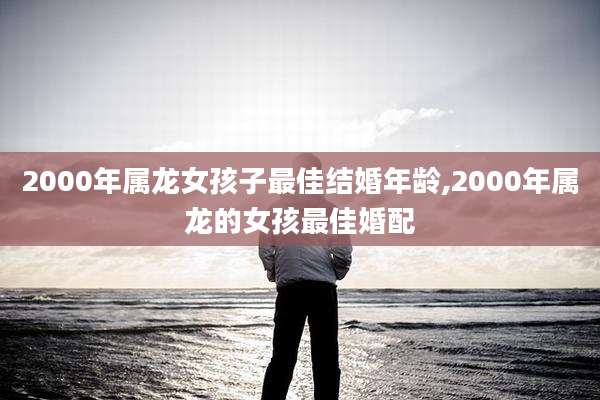 2000年属龙女孩子最佳结婚年龄,2000年属龙的女孩最佳婚配