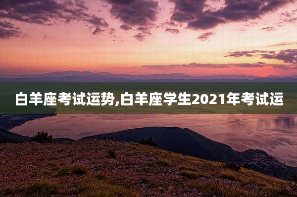 白羊座考试运势,白羊座学生2021年考试运