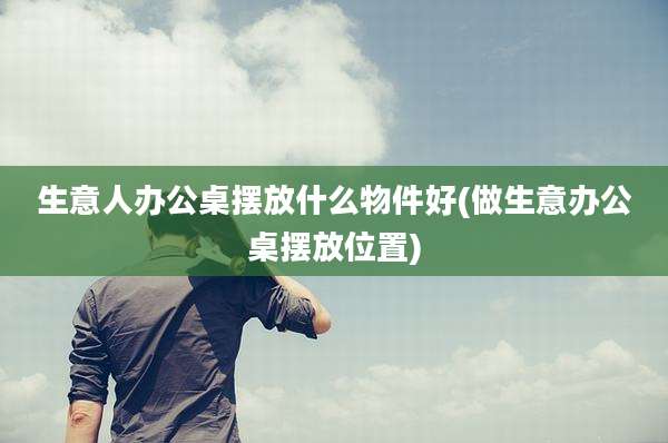 生意人办公桌摆放什么物件好(做生意办公桌摆放位置)