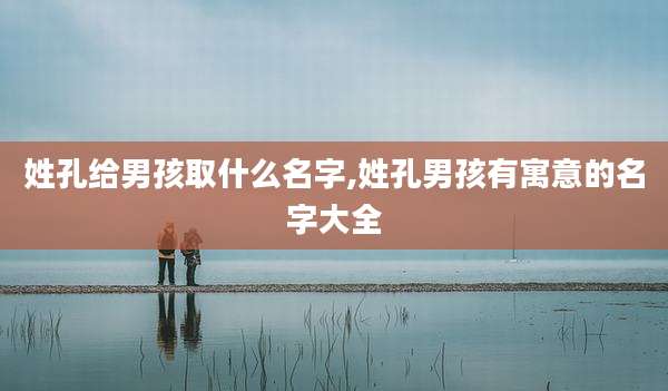 姓孔给男孩取什么名字,姓孔男孩有寓意的名字大全