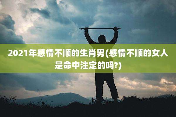 2021年感情不顺的生肖男(感情不顺的女人是命中注定的吗?)