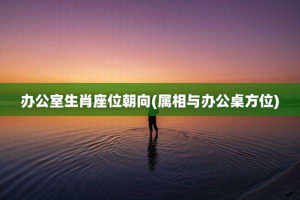 办公室生肖座位朝向(属相与办公桌方位)