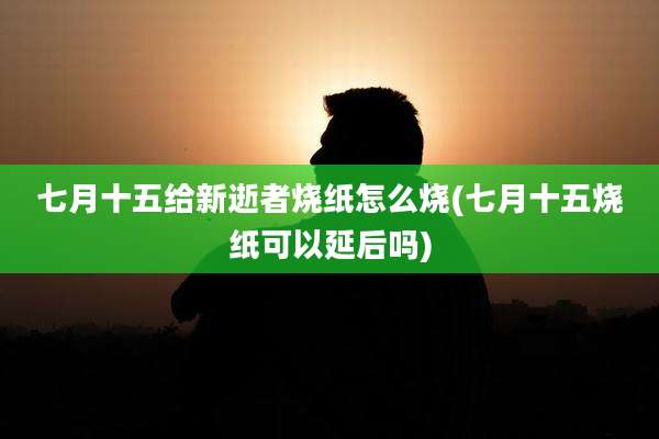 七月十五给新逝者烧纸怎么烧(七月十五烧纸可以延后吗)