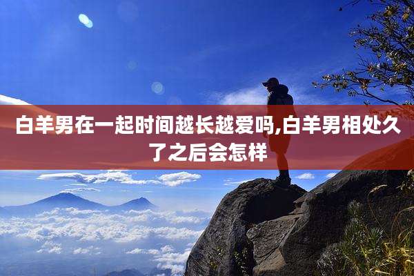 白羊男在一起时间越长越爱吗,白羊男相处久了之后会怎样