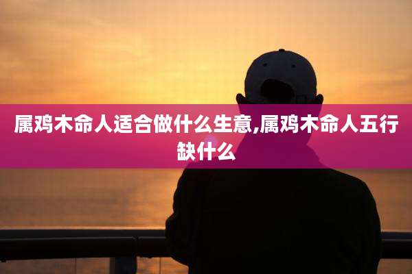 属鸡木命人适合做什么生意,属鸡木命人五行缺什么