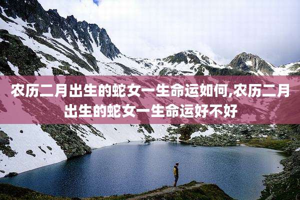 农历二月出生的蛇女一生命运如何,农历二月出生的蛇女一生命运好不好