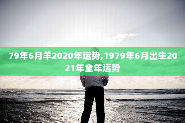 79年6月羊2020年运势,1979年6月出生2021年全年运势