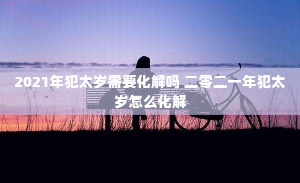 2021年犯太岁需要化解吗 二零二一年犯太岁怎么化解
