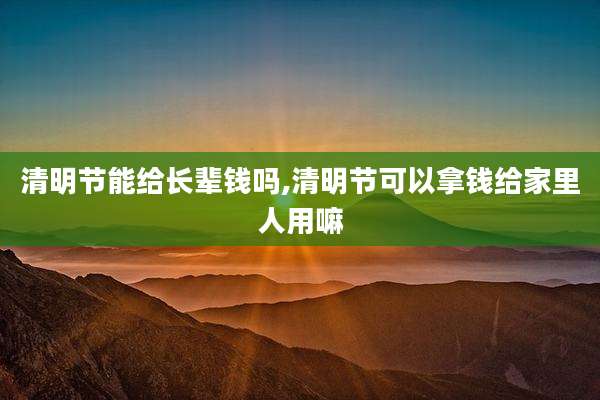 清明节能给长辈钱吗,清明节可以拿钱给家里人用嘛