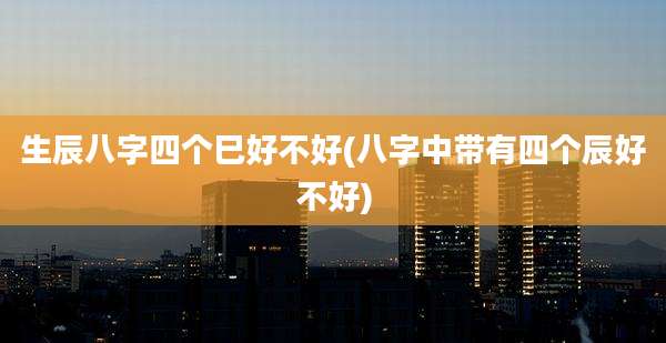 生辰八字四个巳好不好(八字中带有四个辰好不好)
