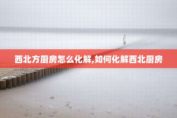 西北方厨房怎么化解,如何化解西北厨房