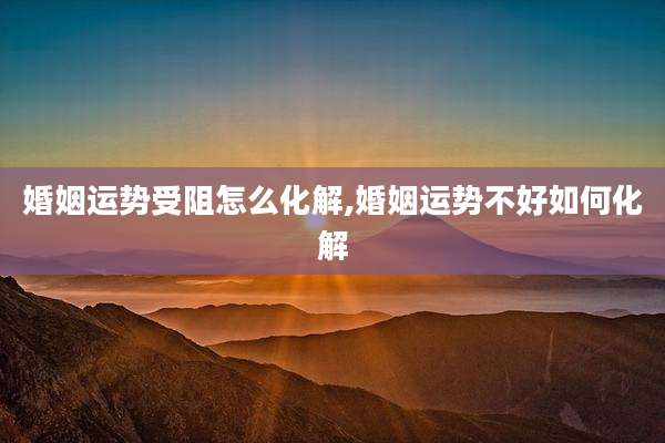 婚姻运势受阻怎么化解,婚姻运势不好如何化解