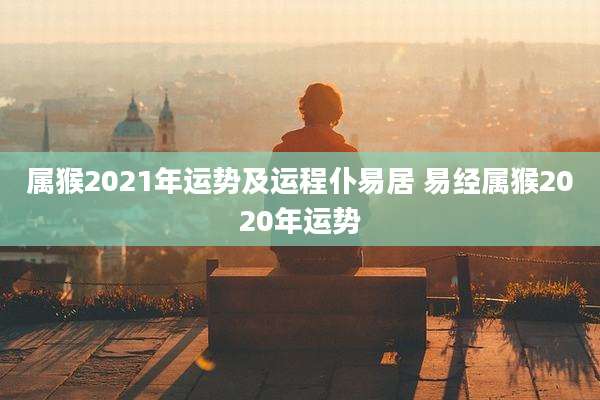 属猴2021年运势及运程仆易居 易经属猴2020年运势