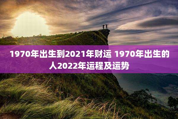 1970年出生到2021年财运 1970年出生的人2022年运程及运势