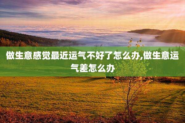 做生意感觉最近运气不好了怎么办,做生意运气差怎么办