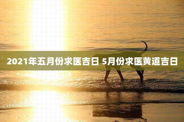 2021年五月份求医吉日 5月份求医黄道吉日