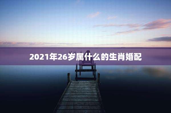 2021年26岁属什么的生肖婚配