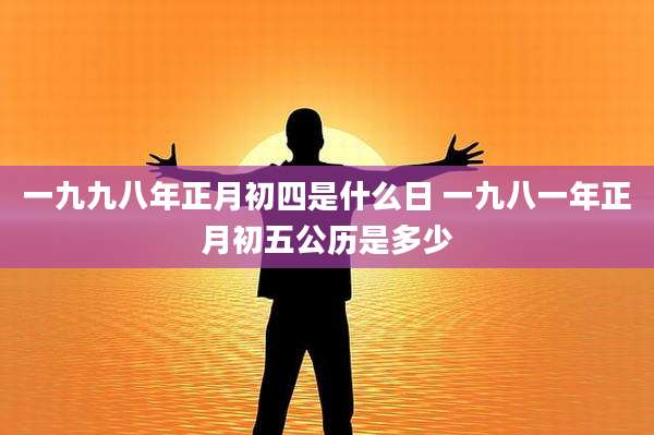 一九九八年正月初四是什么日 一九八一年正月初五公历是多少