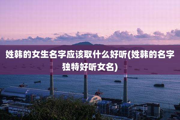 姓韩的女生名字应该取什么好听(姓韩的名字独特好听女名)