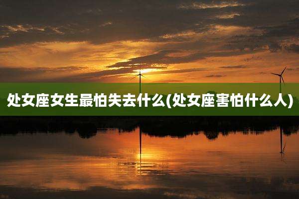 处女座女生最怕失去什么(处女座害怕什么人)